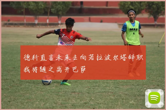 德科直言未来去向若拉波尔塔辞职我将随之离开巴萨