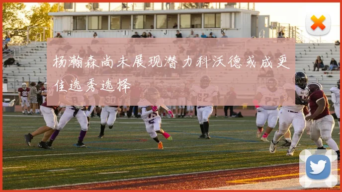 杨瀚森尚未展现潜力科沃德或成更佳选秀选择