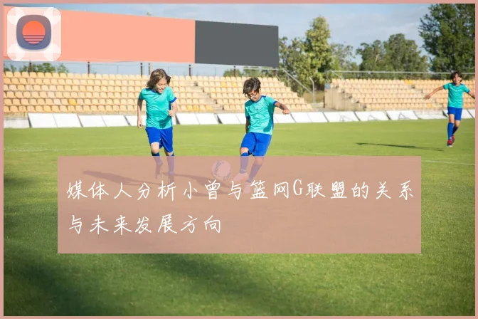 媒体人分析小曾与篮网G联盟的关系与未来发展方向