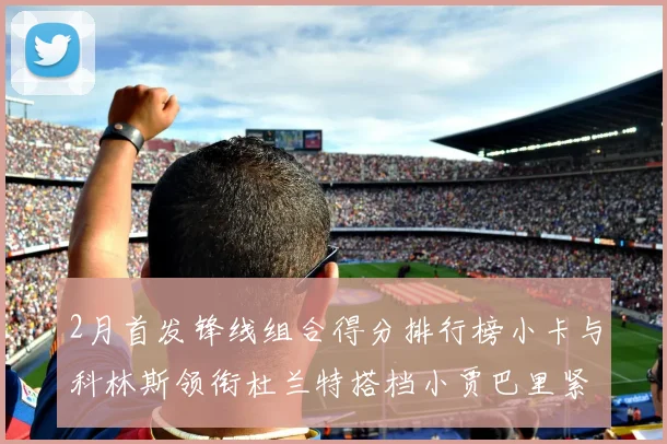 2月首发锋线组合得分排行榜小卡与科林斯领衔杜兰特搭档小贾巴里紧随其后