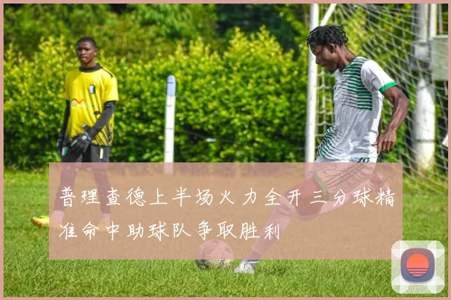 普理查德上半场火力全开三分球精准命中助球队争取胜利