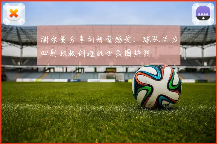 谢尔曼分享训练营感受：球队活力四射积极创造机会氛围热烈