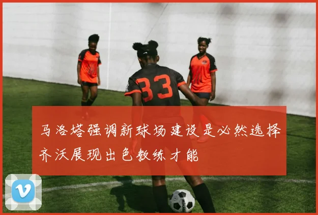 马洛塔强调新球场建设是必然选择齐沃展现出色教练才能