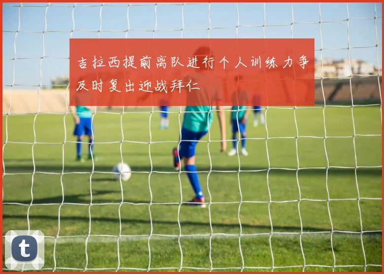 吉拉西提前离队进行个人训练力争及时复出迎战拜仁