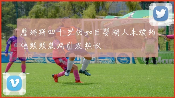 詹姆斯四十岁仍如巨婴湖人未续约他频频装病引发热议