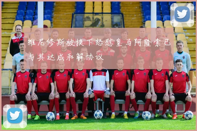 维尼修斯被换下怒怼皇马阿隆索已与其达成和解协议