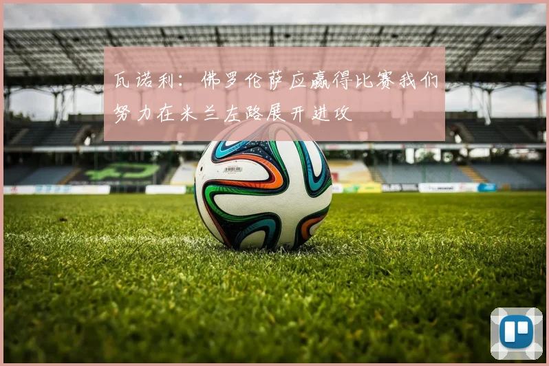 瓦诺利：佛罗伦萨应赢得比赛我们努力在米兰左路展开进攻