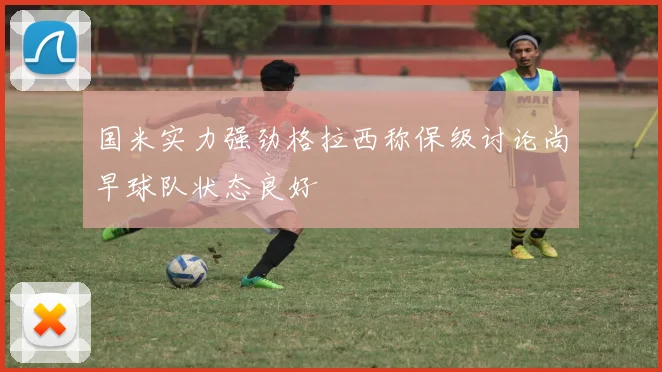 国米实力强劲格拉西称保级讨论尚早球队状态良好