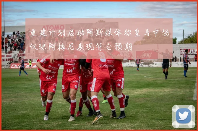 重建计划启动阿斯媒体称皇马中场仅琼阿梅尼表现符合预期