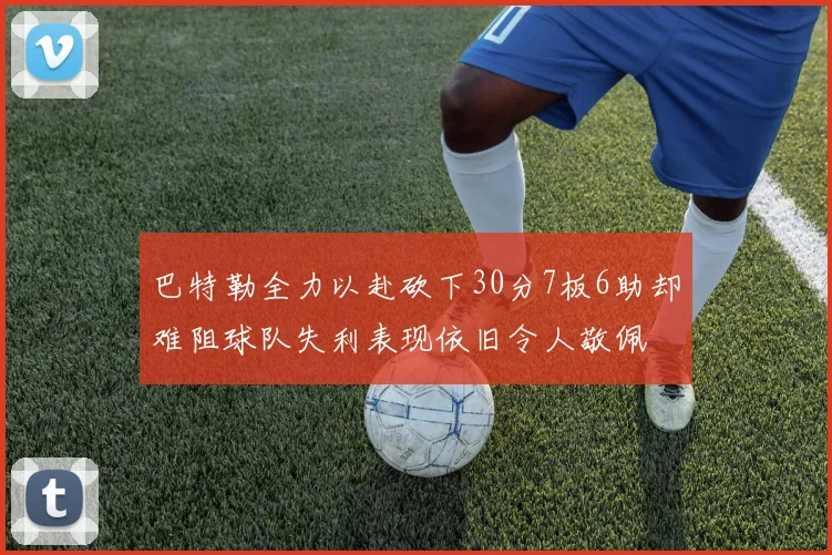 巴特勒全力以赴砍下30分7板6助却难阻球队失利表现依旧令人敬佩