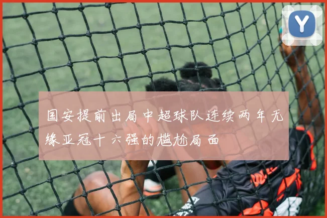 国安提前出局中超球队连续两年无缘亚冠十六强的尴尬局面