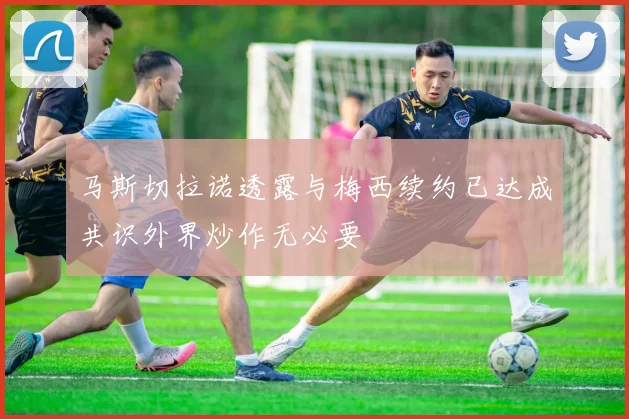 马斯切拉诺透露与梅西续约已达成共识外界炒作无必要