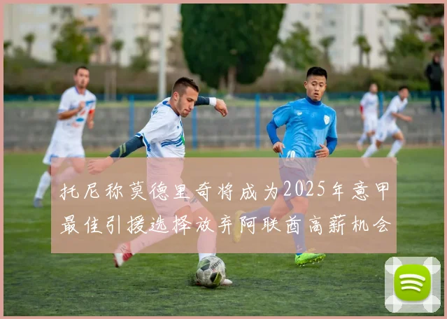 托尼称莫德里奇将成为2025年意甲最佳引援选择放弃阿联酋高薪机会