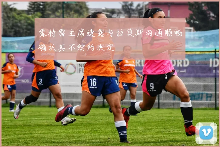 蒙特雷主席透露与拉莫斯沟通顺畅确认其不续约决定