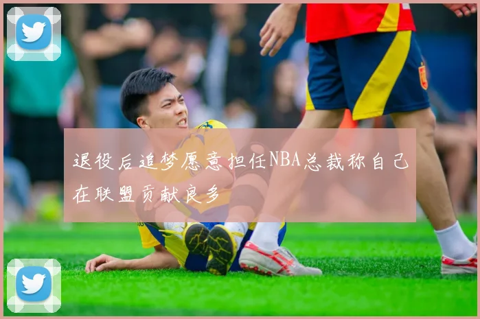退役后追梦愿意担任NBA总裁称自己在联盟贡献良多