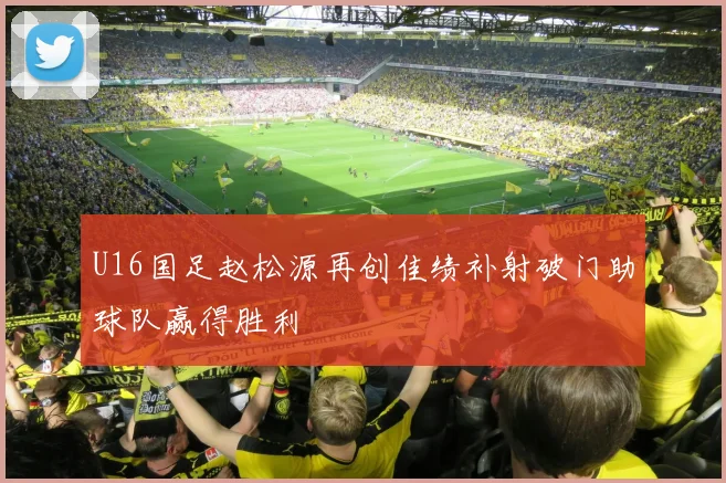 U16国足赵松源再创佳绩补射破门助球队赢得胜利