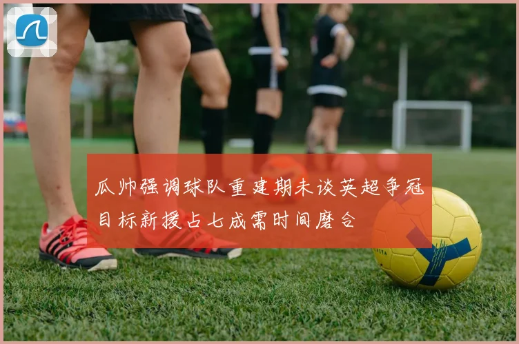 瓜帅强调球队重建期未谈英超争冠目标新援占七成需时间磨合