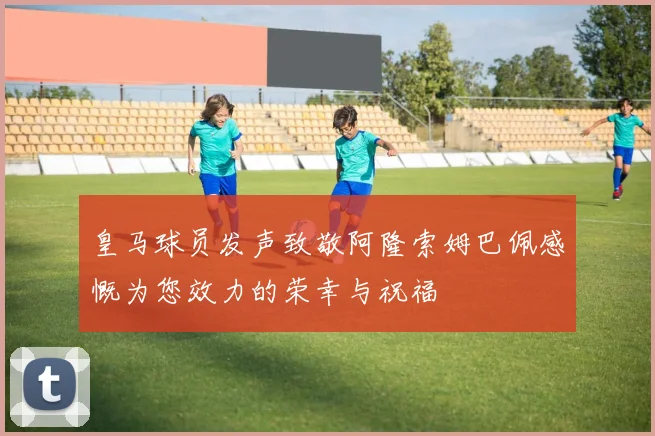 皇马球员发声致敬阿隆索姆巴佩感慨为您效力的荣幸与祝福