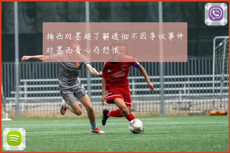 梅西对墨超了解透彻不因争议事件对墨西哥心存怨恨