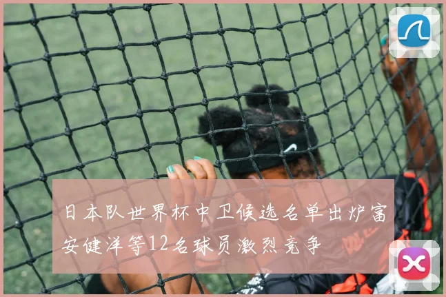 日本队世界杯中卫候选名单出炉富安健洋等12名球员激烈竞争