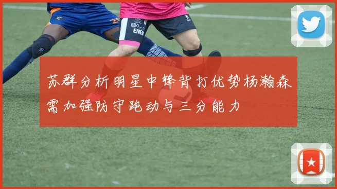 苏群分析明星中锋背打优势杨瀚森需加强防守跑动与三分能力