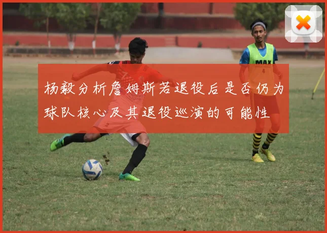 杨毅分析詹姆斯若退役后是否仍为球队核心及其退役巡演的可能性