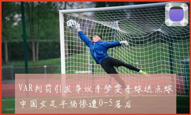 VAR判罚引发争议李梦雯手球送点球中国女足半场惨遭0-5落后