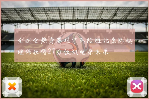 全运会热身赛辽宁队险胜北京队赵继伟独得27分张帆绝杀未果