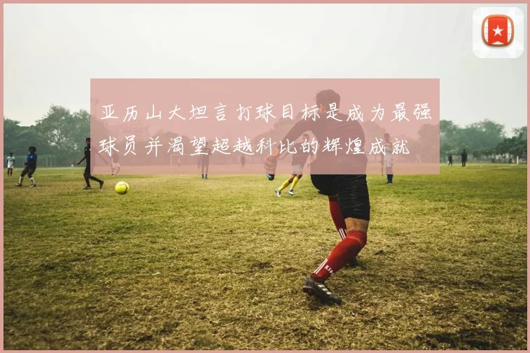 亚历山大坦言打球目标是成为最强球员并渴望超越科比的辉煌成就