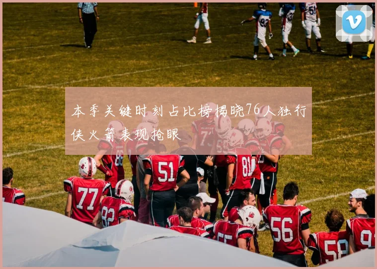 本季关键时刻占比榜揭晓76人独行侠火箭表现抢眼
