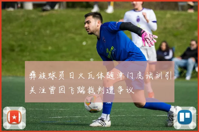 彝族球员日火瓦体随津门虎试训引关注曾因飞踹裁判遭争议