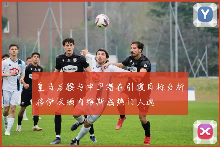 皇马后腰与中卫潜在引援目标分析格伊沃顿内维斯成热门人选