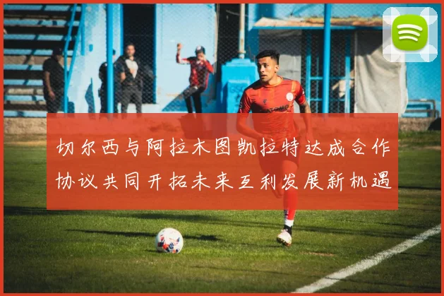 切尔西与阿拉木图凯拉特达成合作协议共同开拓未来互利发展新机遇