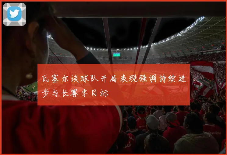 瓦塞尔谈球队开局表现强调持续进步与长赛季目标