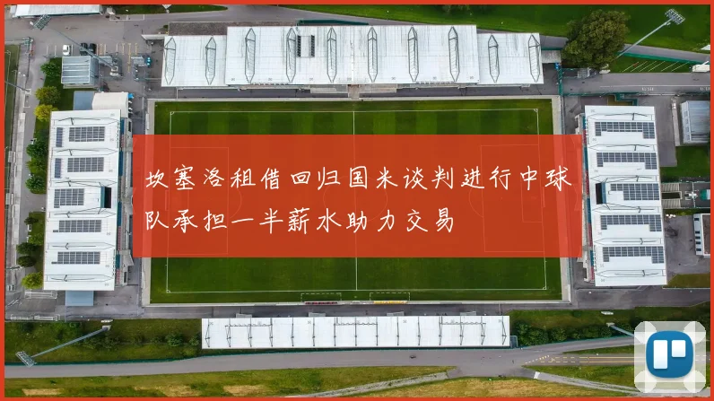 坎塞洛租借回归国米谈判进行中球队承担一半薪水助力交易