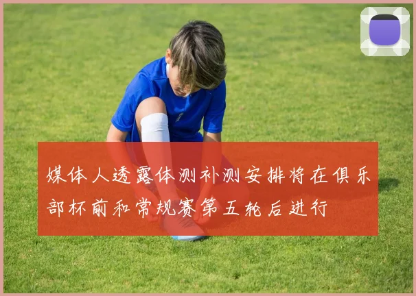 媒体人透露体测补测安排将在俱乐部杯前和常规赛第五轮后进行