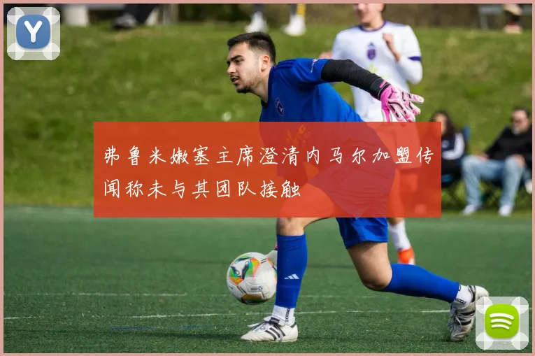 弗鲁米嫩塞主席澄清内马尔加盟传闻称未与其团队接触