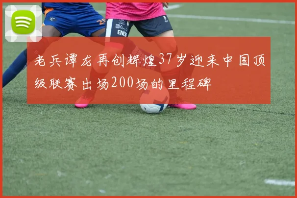 老兵谭龙再创辉煌37岁迎来中国顶级联赛出场200场的里程碑