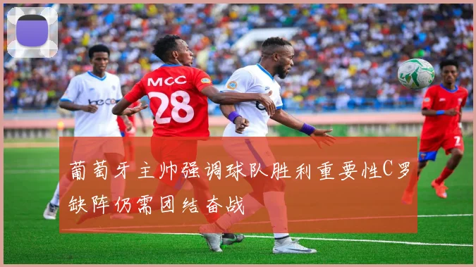 葡萄牙主帅强调球队胜利重要性C罗缺阵仍需团结奋战