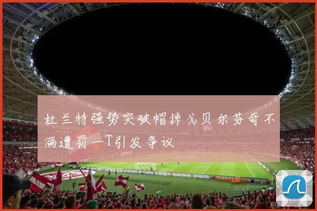 杜兰特强势突破帽掉戈贝尔芬奇不满遭罚一T引发争议
