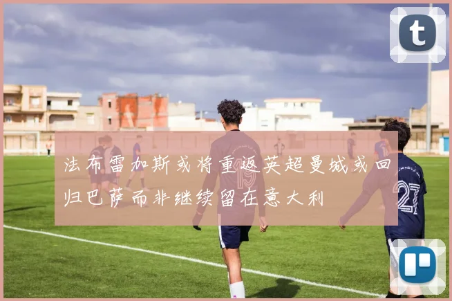 法布雷加斯或将重返英超曼城或回归巴萨而非继续留在意大利