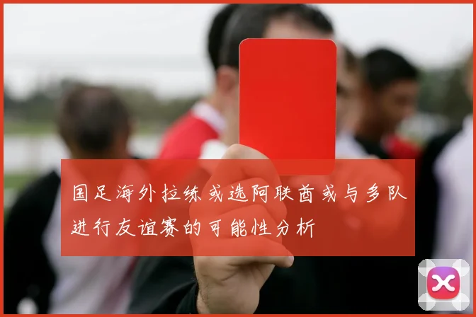国足海外拉练或选阿联酋或与多队进行友谊赛的可能性分析