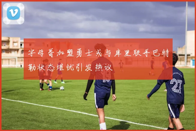 字母哥加盟勇士或与库里联手巴特勒状态堪忧引发热议