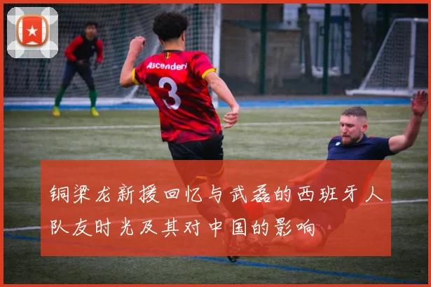 铜梁龙新援回忆与武磊的西班牙人队友时光及其对中国的影响