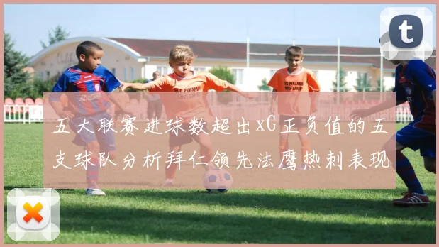 五大联赛进球数超出xG正负值的五支球队分析拜仁领先法鹰热刺表现抢眼