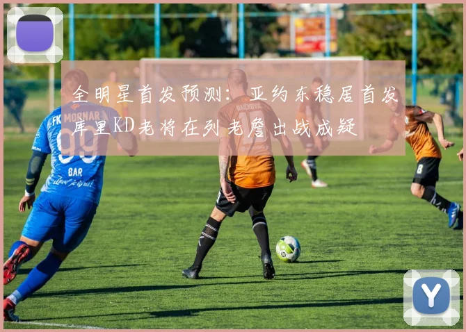 全明星首发预测：亚约东稳居首发库里KD老将在列老詹出战成疑